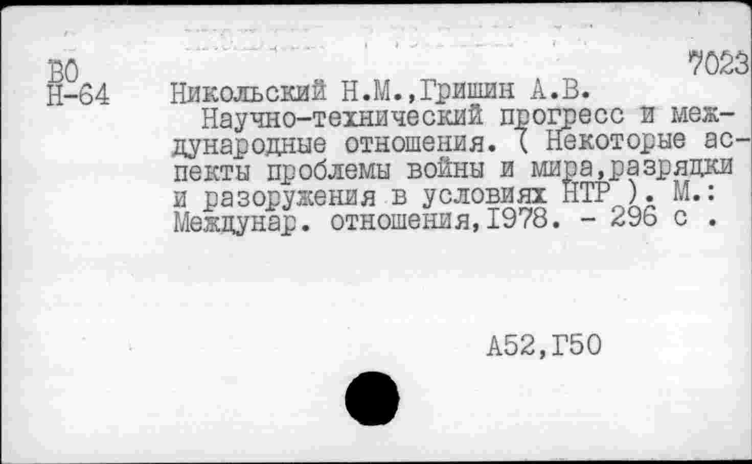 ﻿во
Н-64 Никольский Н.М.,Гришин А.В.
Научно-технический прогресс и международные отношения. ( Некоторые аспекты проблемы войны и мира,разрядки и разоружения в условиях НТР ). М.: Междунар. отношения,1978. - 296 с .
А52,Г50